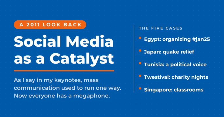 Social media as a catalyst for social change, a 2011 look back: mass communication used to run one way and now everyone has a megaphone, with five cases, Egypt, Japan, Tunisia, Twestival and Singapore.